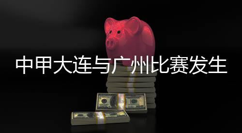 中甲大连与广州比赛产生暴力行动 中国足协宣布环境传递