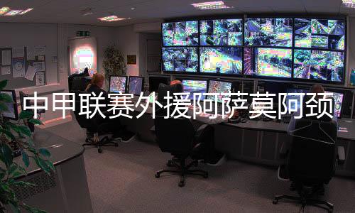中甲联赛外助阿萨莫阿颈椎骨折手术实现 身材状态安稳