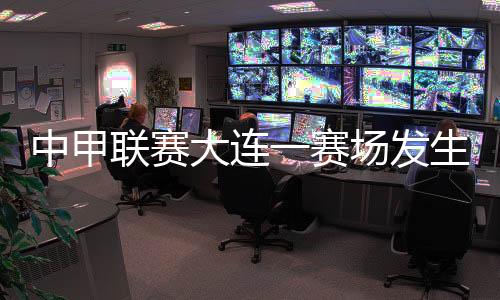 中甲联赛大连一赛场产生球员暴力事务 中国足协传递