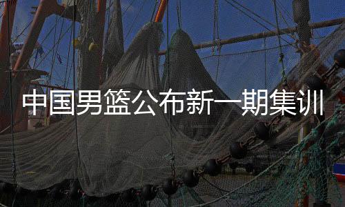 中国男篮发布新一期集训名单 庞峥麟、贺希宁等强手当选