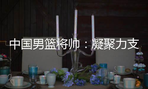 中国男篮将帅:凝集力支持窘境翻盘 步队此刻“绝后有血性”