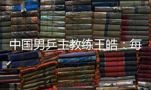 中国男乒主锻练王皓:每场比赛都做好五盘对决的筹办