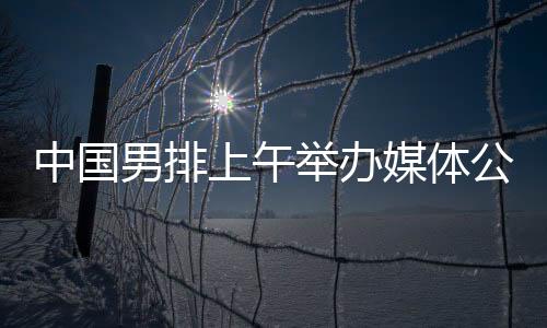 中国男排上午举行媒体公然课 主帅海宁留下定时热忱的初印象