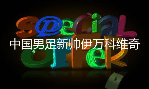 中国男足新帅伊万科维奇可否给球迷奉上“碰头礼”?