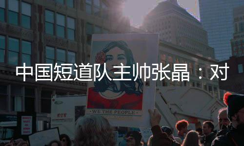 中国短道队主帅张晶：对标米兰 等候步队加倍敢打敢拼