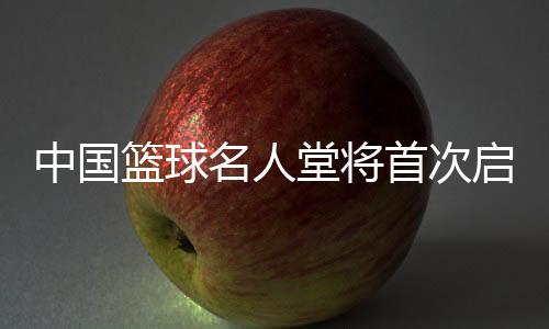 中国篮球名流堂将初次启动“中国篮球先行者”和“精采裁判员”推荐