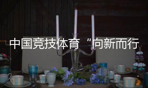 中国竞技体育“向新而行”——“体育深入鼎新新景象形象”组稿之一