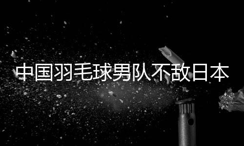 中国羽毛球男队不敌日本队 无缘卫冕亚团赛冠军