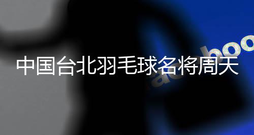中国台北羽毛球名将周天成:但愿成为鼓励别人的典范