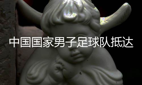 中国国度男人足球队到达沙特备战世初赛18强赛