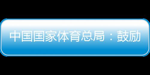 中国国度体育总局:鼓动勉励各地随机应变进行高程度冰雪赛事