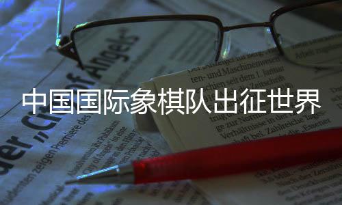 中国国际象棋队出征天下国际象棋奥林匹克集体赛