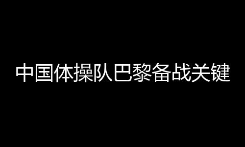 中国体操队巴黎备战关头词:自傲、血性、步履派
