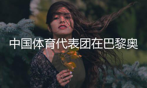 中国体育代表团在巴黎奥运会获得境外参赛最好成就