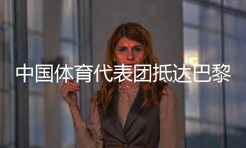 中国体育代表团达到巴黎 405名活带动参与30个大项比赛