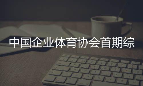 中国企业体育协会首期综合肉搏低级锻练员培训班开班