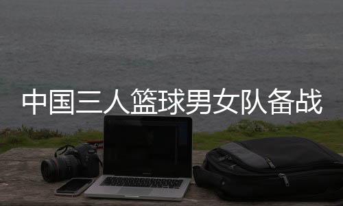 中国三人篮球男女队备战奥运 张宁:学会挣脱依靠