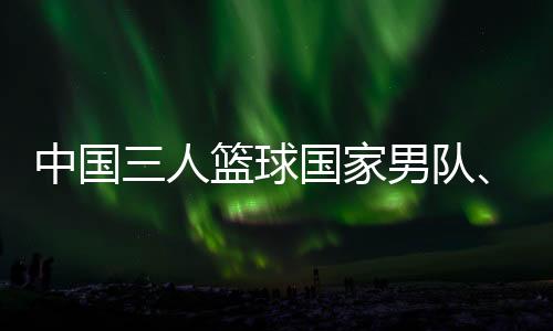 中国三人篮球国度男队、女队联袂取得巴黎奥运会门票