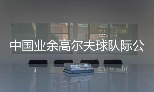 中国专业高尔夫球队际公然赛启幕 约请海内球队参赛