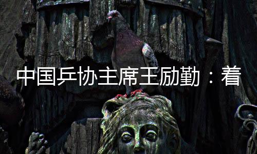 中国乒协主席王励勤：着眼洛杉矶奥运会 打很多多少哈世乒赛