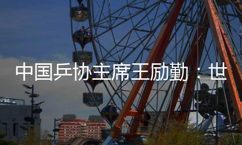中国乒协主席王励勤：世乒赛成就来之不易 男队面对更大挑衅