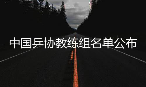 中国乒协锻练组名单宣布：拟聘秦志戬为总锻练、肖战为副总锻练