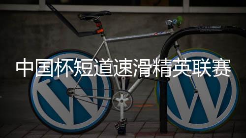 中国杯短道速滑精英联赛开启亚冬会前“全因素”练习练习