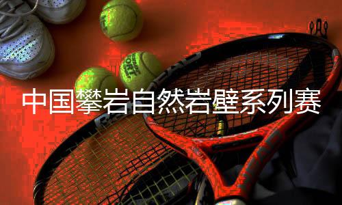 中国攀岩天然岩壁系列赛首站闭幕，吸收一家三口齐上阵