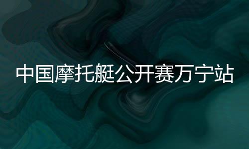 中国摩托艇公然赛万宁站开赛 天下22家俱乐部参赛