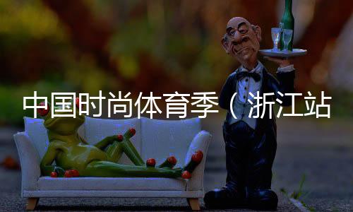 中国时髦体育季(浙江站)落下帷幕 百余选手到场比赛