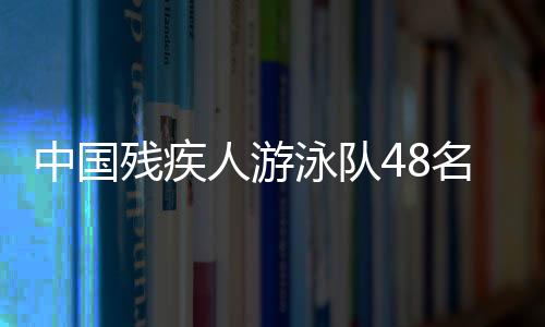 中国残疾人泅水队48名选手获巴黎残奥会参赛席位