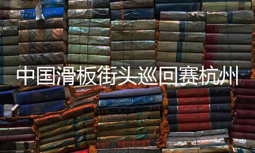 中国滑板陌头巡回赛杭州站闭幕 选手举措各具特性