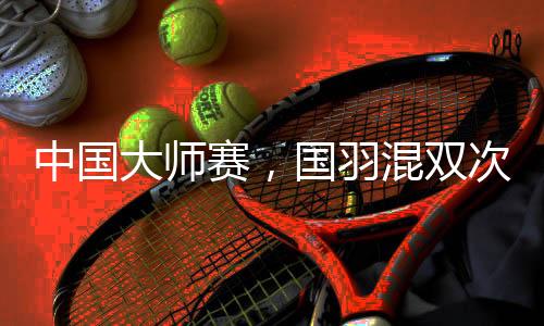中国巨匠赛，国羽混双次次是冠军，16届比赛全数夺冠！