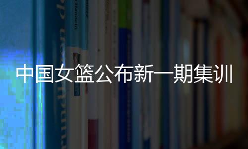 中国女篮发布新一期集训名单 亚洲杯前将停止6场热身赛