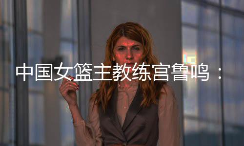 中国女篮主锻练宫鲁鸣:对标一流强队 对峙“三全”目标