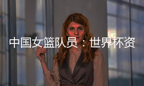中国女篮队员:天下杯资历赛末战要“有始有终”