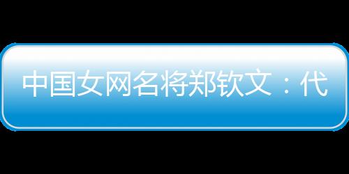 中国女网名将郑钦文:代表国度是声誉 坚持百分百专一