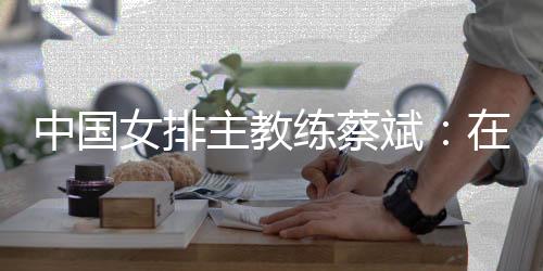 中国女排主锻练蔡斌：在香港站作最初冲刺