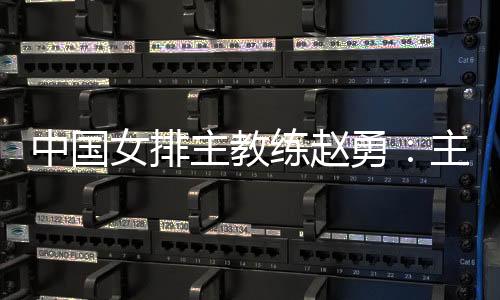 中国女排主锻练赵勇:主场作战压力和能源并存,但能源更强于压力