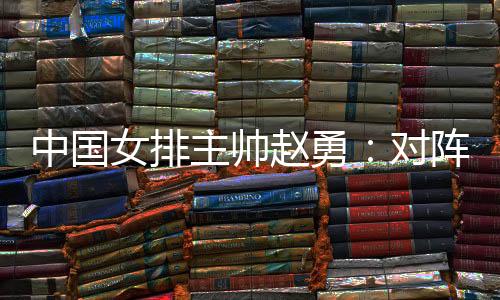 中国女排主帅赵勇：对阵法国队安身于本身阐扬