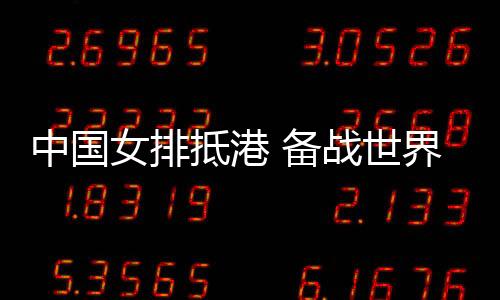 中国女排抵港 备战天下女排联赛中国香港站赛事
