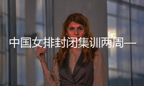 中国女排封锁集训两周——打牢体能根本 强化风格扶植