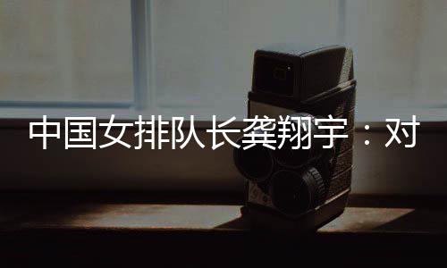中国女列队长龚翔宇：敌手阐扬超卓，中国队有晋升空间