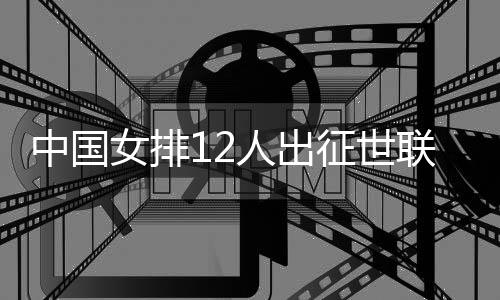 中国女排12人出征世联赛总决赛 张常宁领衔朱婷出席