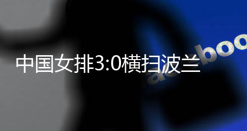 中国女排3:0横扫波兰队 四战全胜竣事世联赛中国香港站赛事