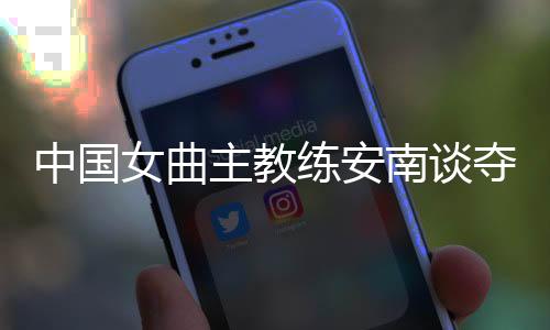 中国女曲主锻练安南谈夺冠后筹算:先睡一整周再说
