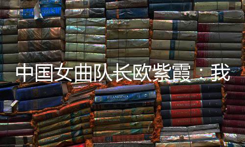 中国女曲队长欧紫霞：咱们对冠军的神驰比一切人都要高