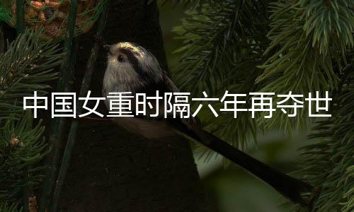 中国女重时隔六年再夺天下大赛集体冠军