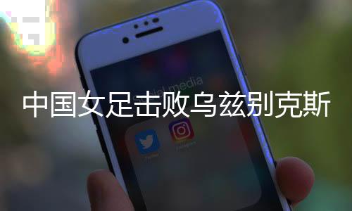 中国女足击败乌兹别克斯坦女足 获得永川国际女足锦标赛开门红
