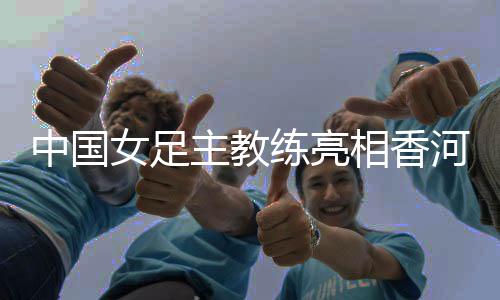中国女足主锻练表态香河——但愿更多年青队员取得熬炼机遇